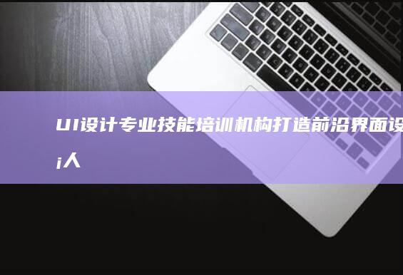 UI设计专业技能培训机构：打造前沿界面设计人才